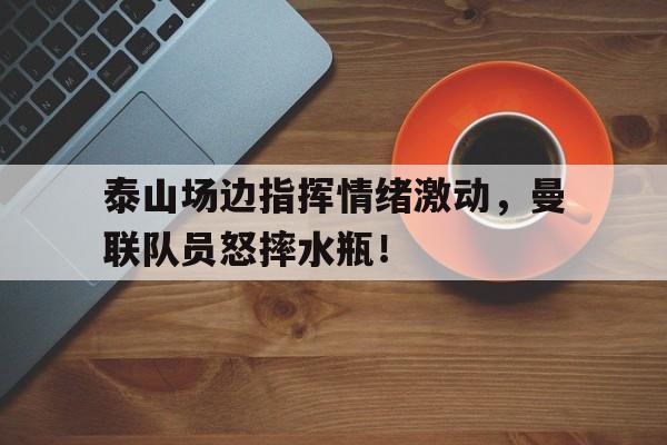半岛体育APP-泰山场边指挥情绪激动，曼联队员怒摔水瓶！-半岛体育APP