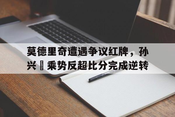 半岛体育官网-莫德里奇遭遇争议红牌，孙兴慜乘势反超比分完成逆转-半岛体育官网
