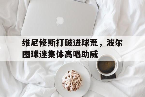 半岛体育官网-维尼修斯打破进球荒，波尔图球迷集体高唱助威-半岛体育官网