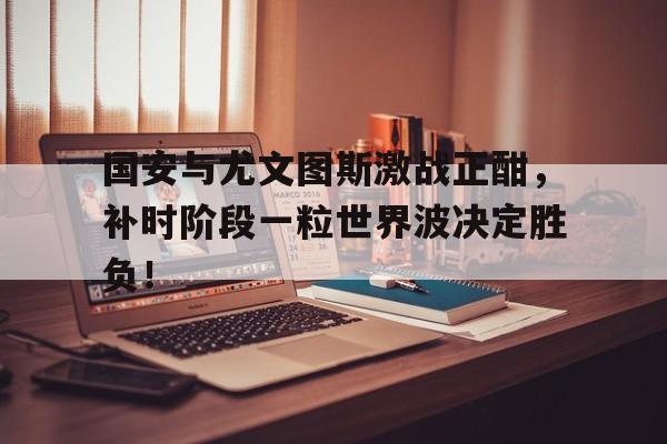 半岛体育官方网站-国安与尤文图斯激战正酣，补时阶段一粒世界波决定胜负！-半岛体育官方网站