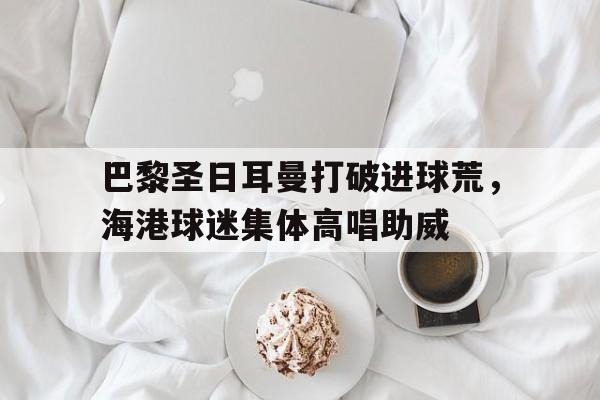 巴黎圣日耳曼打破进球荒，海港球迷集体高唱助威