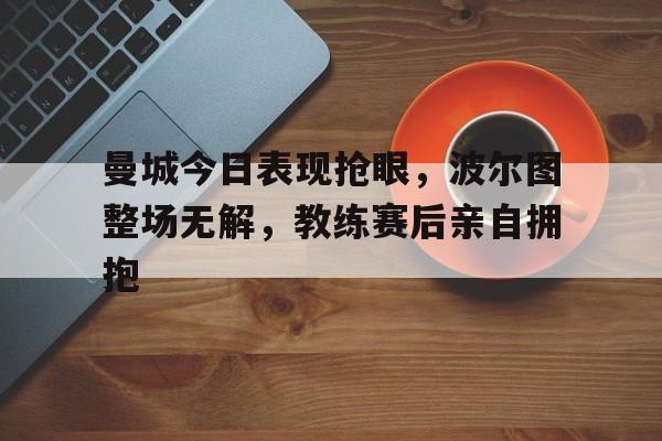 半岛体育APP-曼城今日表现抢眼，波尔图整场无解，教练赛后亲自拥抱波尔图是哪个国家的球队-半岛体育APP