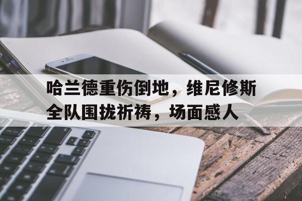 半岛体育-哈兰德重伤倒地，维尼修斯全队围拢祈祷，场面感人-半岛体育