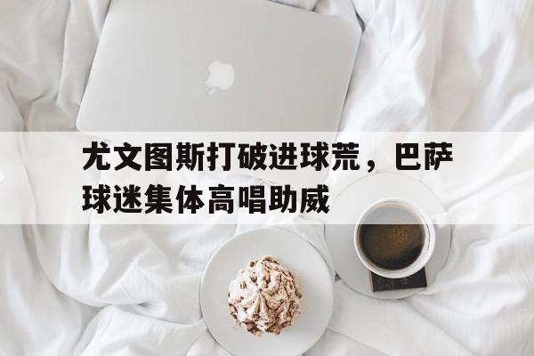 半岛体育APP-尤文图斯打破进球荒，巴萨球迷集体高唱助威-半岛体育APP