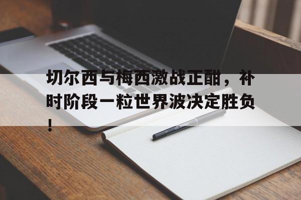 半岛体育-切尔西与梅西激战正酣，补时阶段一粒世界波决定胜负！-半岛体育