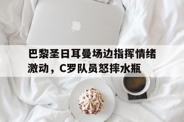 巴黎圣日耳曼场边指挥情绪激动，C罗队员怒摔水瓶