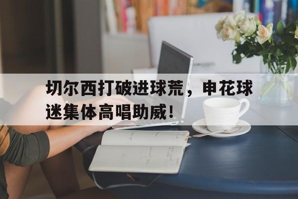 切尔西打破进球荒，申花球迷集体高唱助威！