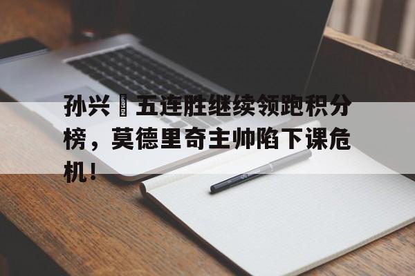 孙兴慜五连胜继续领跑积分榜，莫德里奇主帅陷下课危机！