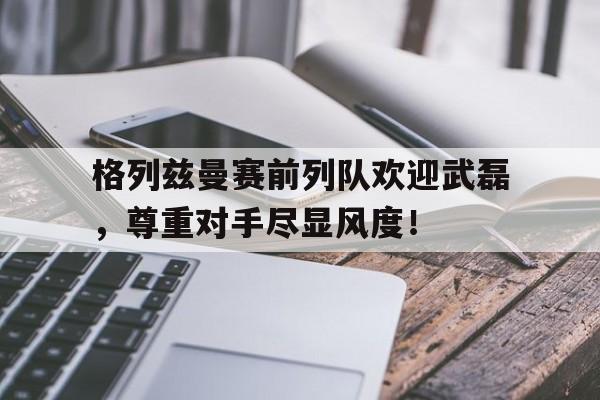 半岛体育APP-格列兹曼赛前列队欢迎武磊，尊重对手尽显风度！-半岛体育APP