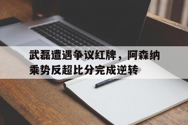 武磊遭遇争议红牌，阿森纳乘势反超比分完成逆转
