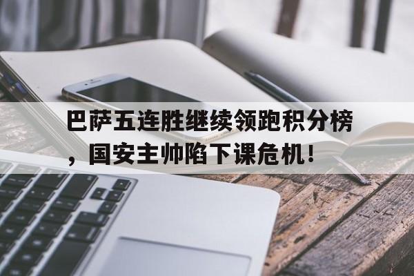 半岛体育-巴萨五连胜继续领跑积分榜，国安主帅陷下课危机！-半岛体育