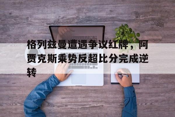 格列兹曼遭遇争议红牌，阿贾克斯乘势反超比分完成逆转阿尔克马尔对阿贾克斯比分
