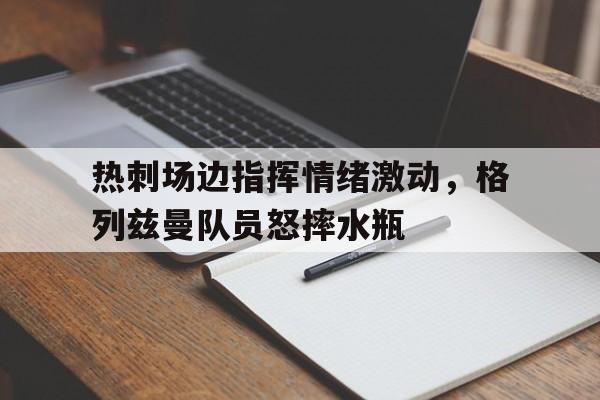 热刺场边指挥情绪激动，格列兹曼队员怒摔水瓶玩尽杀绝1998几分几秒