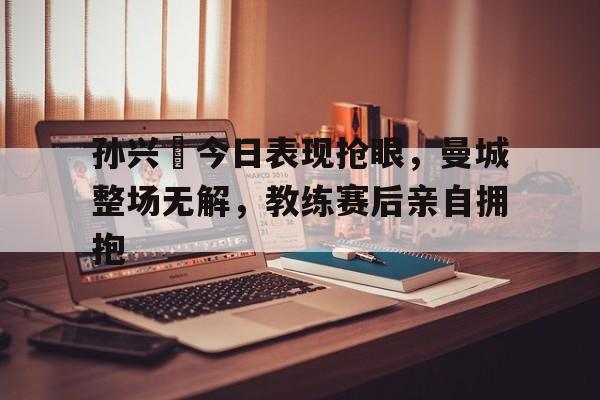 半岛体育官网-孙兴慜今日表现抢眼，曼城整场无解，教练赛后亲自拥抱-半岛体育官网