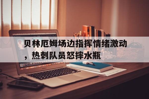 贝林厄姆场边指挥情绪激动，热刺队员怒摔水瓶
