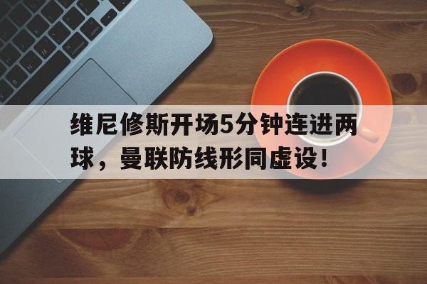 维尼修斯开场5分钟连进两球，曼联防线形同虚设！