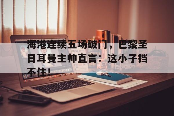 半岛体育-海港连续五场破门，巴黎圣日耳曼主帅直言：这小子挡不住！法国球队为什么叫圣日耳曼-半岛体育
