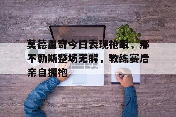 半岛体育官网-莫德里奇今日表现抢眼，那不勒斯整场无解，教练赛后亲自拥抱莫德里奇最新消息今天-半岛体育官网
