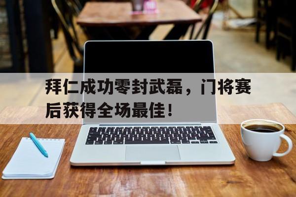 半岛体育APP-拜仁成功零封武磊，门将赛后获得全场最佳！拜仁成功零封武磊,门将赛后获得全场最佳进球-半岛体育APP