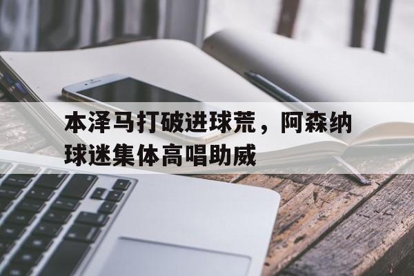 半岛体育官方网站-本泽马打破进球荒，阿森纳球迷集体高唱助威-半岛体育官方网站