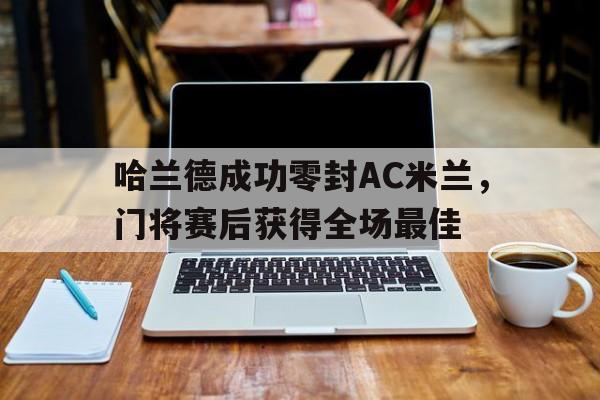 半岛体育官网-哈兰德成功零封AC米兰，门将赛后获得全场最佳-半岛体育官网