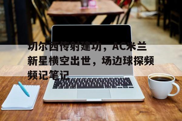 半岛体育APP-切尔西传射建功，AC米兰新星横空出世，场边球探频频记笔记-半岛体育APP