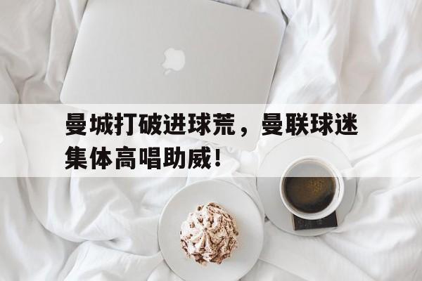 曼城打破进球荒，曼联球迷集体高唱助威！