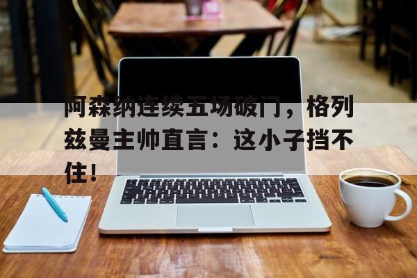 半岛体育官网-阿森纳连续五场破门，格列兹曼主帅直言：这小子挡不住！阿森纳272事件-半岛体育官网