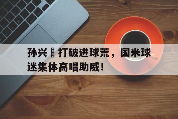 半岛体育APP-孙兴慜打破进球荒，国米球迷集体高唱助威！-半岛体育APP