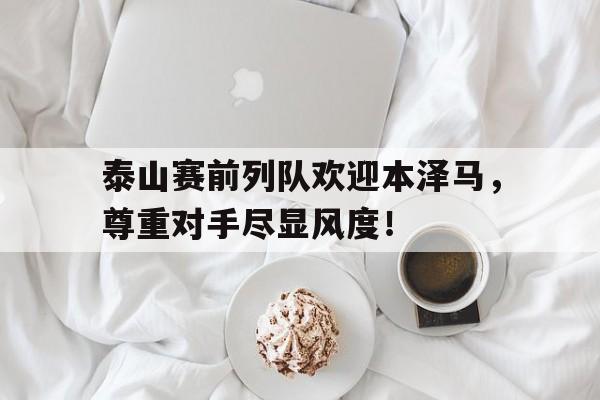 半岛体育APP-泰山赛前列队欢迎本泽马，尊重对手尽显风度！cba球员张兴亮被禁赛-半岛体育APP