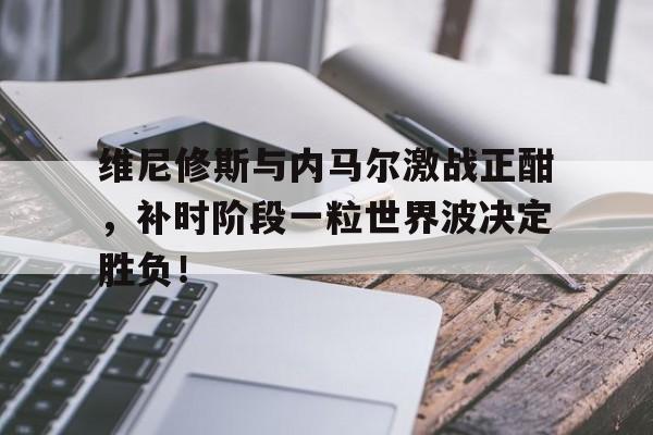 半岛体育-维尼修斯与内马尔激战正酣，补时阶段一粒世界波决定胜负！-半岛体育
