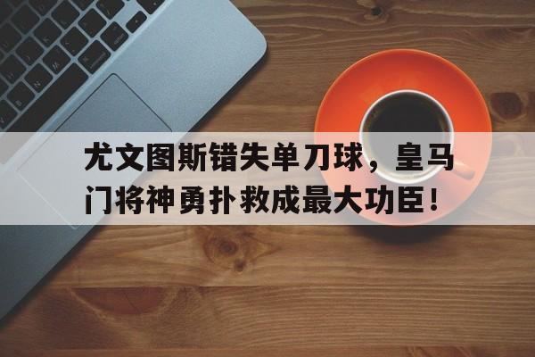 半岛体育官网-尤文图斯错失单刀球，皇马门将神勇扑救成最大功臣！-半岛体育官网