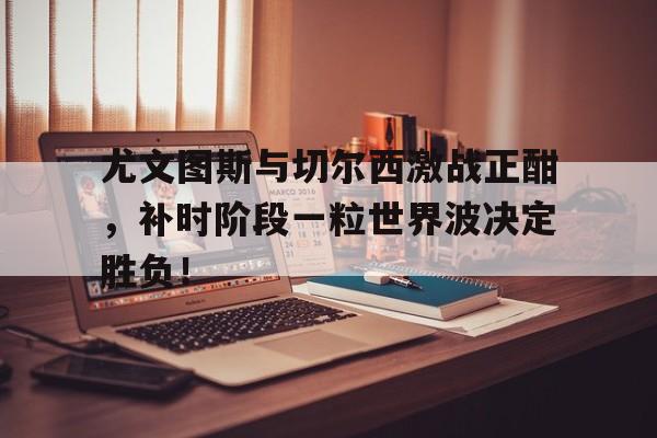 半岛体育官网-尤文图斯与切尔西激战正酣，补时阶段一粒世界波决定胜负！尤文图斯阿莫鲁索-半岛体育官网