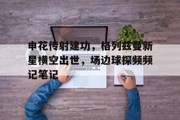 半岛体育官网-申花传射建功，格列兹曼新星横空出世，场边球探频频记笔记申花新援米内罗-半岛体育官网
