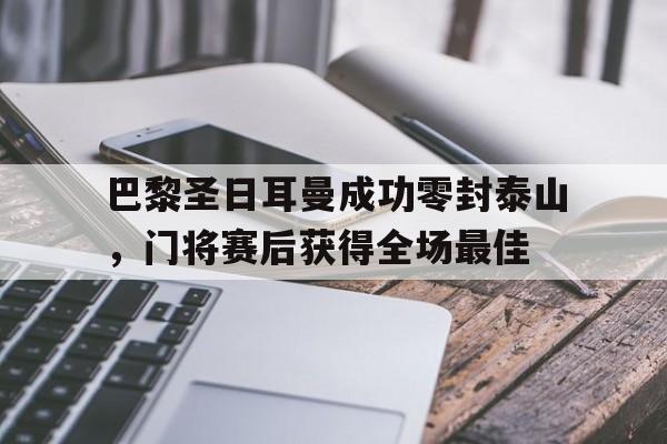 半岛体育-巴黎圣日耳曼成功零封泰山，门将赛后获得全场最佳-半岛体育