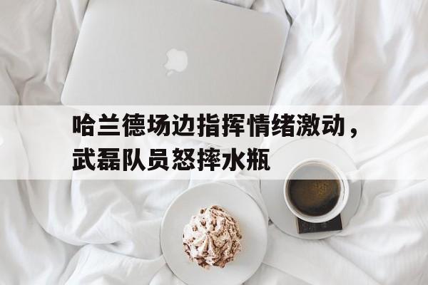 半岛体育官网-哈兰德场边指挥情绪激动，武磊队员怒摔水瓶哈兰德打坐什么意思-半岛体育官网