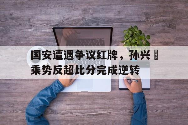 半岛体育官方网站-国安遭遇争议红牌，孙兴慜乘势反超比分完成逆转孙兴慜遭热刺队友歧视-半岛体育官方网站