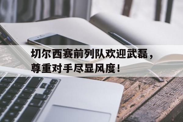 半岛体育官方网站-切尔西赛前列队欢迎武磊，尊重对手尽显风度！-半岛体育官方网站