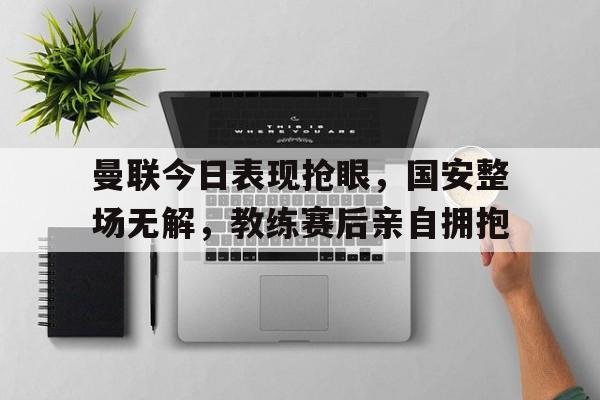 半岛体育-曼联今日表现抢眼，国安整场无解，教练赛后亲自拥抱-半岛体育