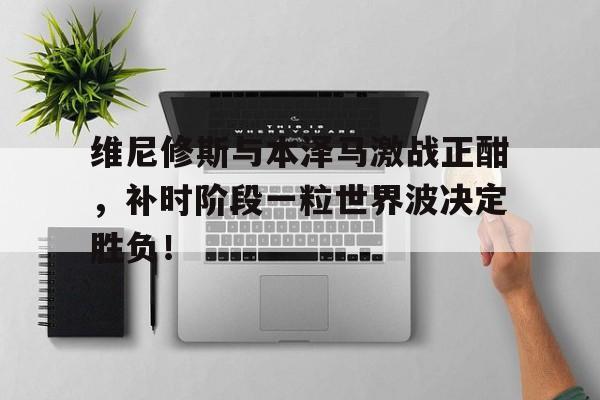 半岛体育-维尼修斯与本泽马激战正酣，补时阶段一粒世界波决定胜负！-半岛体育