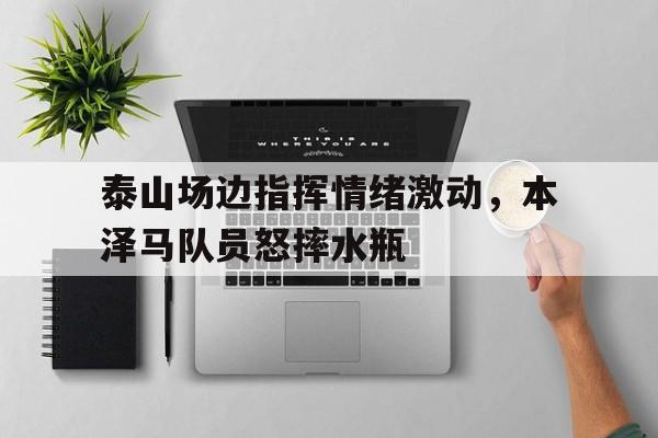 半岛体育APP-泰山场边指挥情绪激动，本泽马队员怒摔水瓶怒火攻心2马场视频4分50秒-半岛体育APP