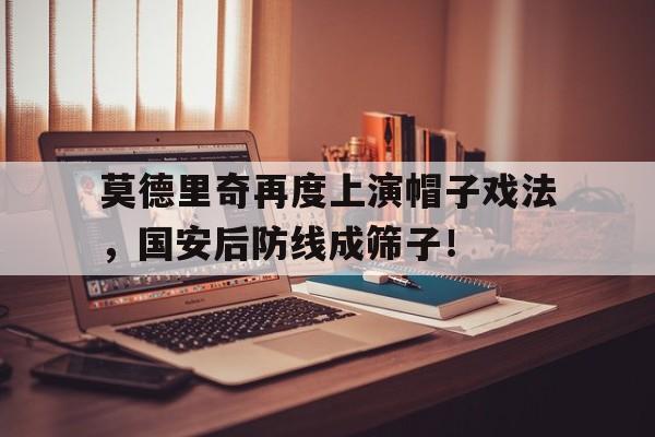 半岛体育-莫德里奇再度上演帽子戏法，国安后防线成筛子！莫德里奇太可爱了-半岛体育