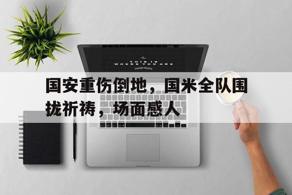 半岛体育官方网站-国安重伤倒地，国米全队围拢祈祷，场面感人-半岛体育官方网站