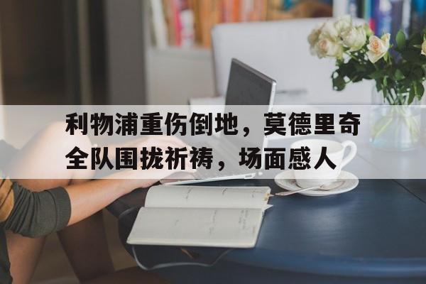 半岛体育APP-利物浦重伤倒地，莫德里奇全队围拢祈祷，场面感人莫德里奇为何离开皇马-半岛体育APP