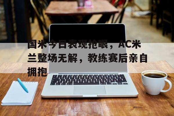 半岛体育APP-国米今日表现抢眼，AC米兰整场无解，教练赛后亲自拥抱国米踢ac米兰比分预测-半岛体育APP