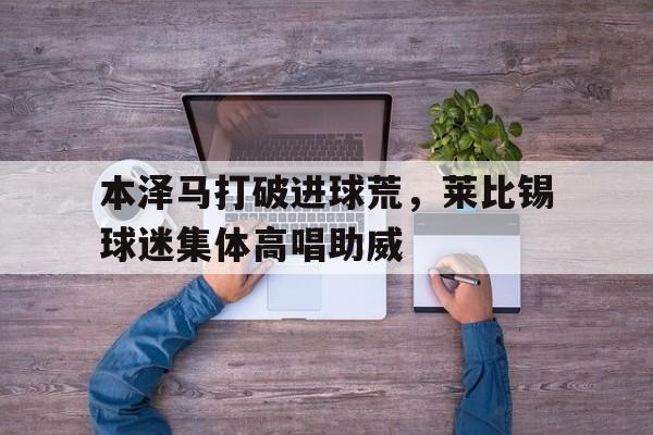 半岛体育-本泽马打破进球荒，莱比锡球迷集体高唱助威-半岛体育