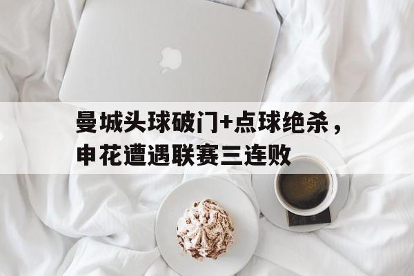 半岛体育-曼城头球破门+点球绝杀，申花遭遇联赛三连败-半岛体育