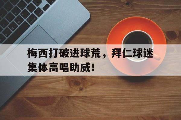 半岛体育官方网站-梅西打破进球荒，拜仁球迷集体高唱助威！-半岛体育官方网站
