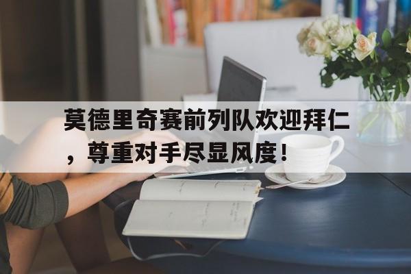 半岛体育APP-莫德里奇赛前列队欢迎拜仁，尊重对手尽显风度！-半岛体育APP