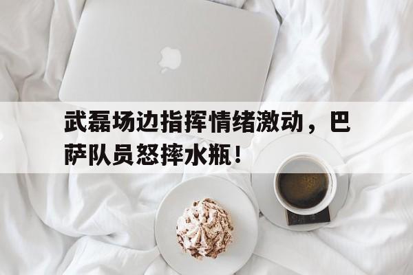 半岛体育官网-武磊场边指挥情绪激动，巴萨队员怒摔水瓶！武磊绝杀巴萨回放-半岛体育官网
